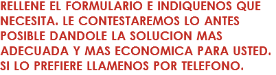 RELLENE EL FORMULARIO E INDIQUENOS QUE NECESITA. LE CONTESTAREMOS LO ANTES POSIBLE DANDOLE LA SOLUCION MAS ADECUADA Y MAS ECONOMICA PARA USTED. SI LO PREFIERE LLAMENOS POR TELEFONO.